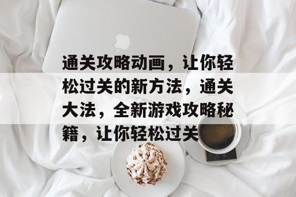 通关攻略动画，让你轻松过关的新方法，通关大法，全新游戏攻略秘籍，让你轻松过关