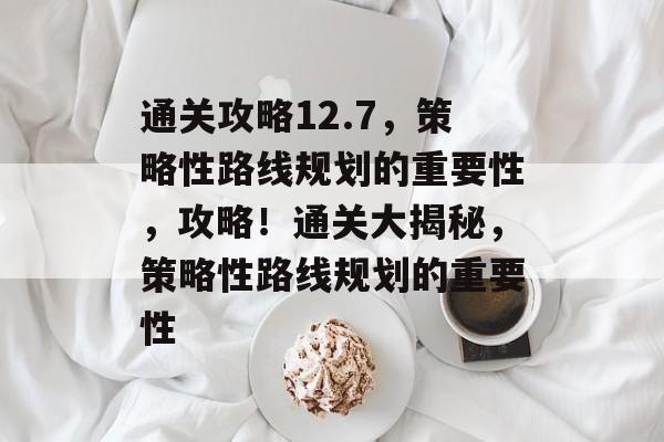 通关攻略12.7，策略性路线规划的重要性，攻略！通关大揭秘，策略性路线规划的重要性