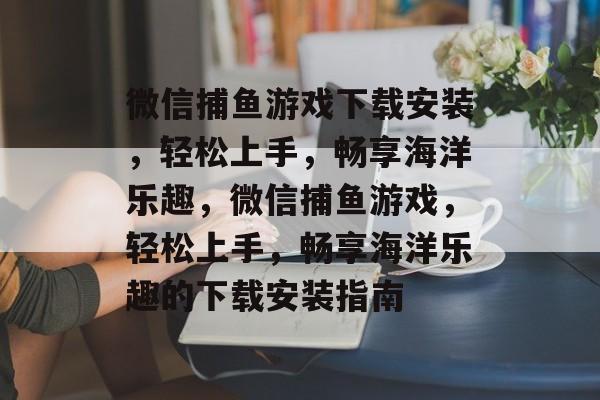 微信捕鱼游戏下载安装,轻松上手,畅享海洋乐趣,微信捕鱼游戏,轻松上手,畅享海洋乐趣的下载安装指南 微信捕鱼游戏下载安装,轻松上手,畅享海洋乐趣,微信捕鱼游戏,轻松上手,畅享海洋乐趣的下载安装指南