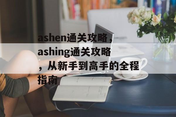 ashen通关攻略，ashing通关攻略，从新手到高手的全程指南