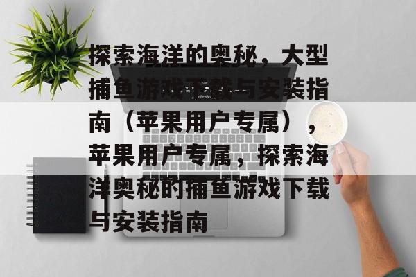 探索海洋的奥秘，大型捕鱼游戏下载与安装指南（苹果用户专属），苹果用户专属，探索海洋奥秘的捕鱼游戏下载与安装指南