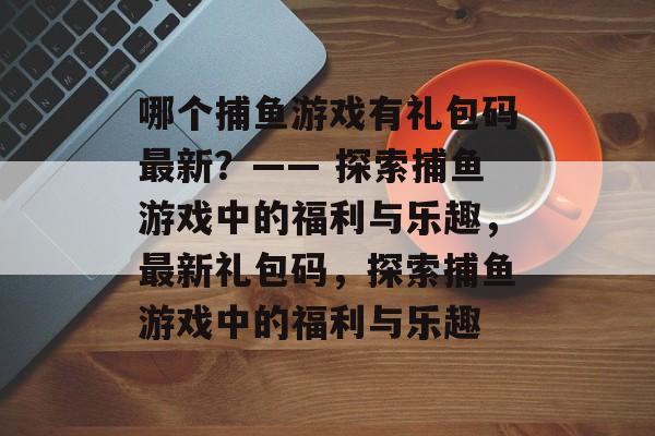 哪个捕鱼游戏有礼包码最新?—— 探索捕鱼游戏中的福利与乐趣,最新礼包码,探索捕鱼游戏中的福利与乐趣 哪个捕鱼游戏有礼包码最新?—— 探索捕鱼游戏中的福利与乐趣,最新礼包码,探索捕鱼游戏中的福利与乐趣