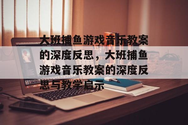 大班捕鱼游戏音乐教案的深度反思,大班捕鱼游戏音乐教案的深度反思与教学启示 大班捕鱼游戏音乐教案的深度反思,大班捕鱼游戏音乐教案的深度反思与教学启示
