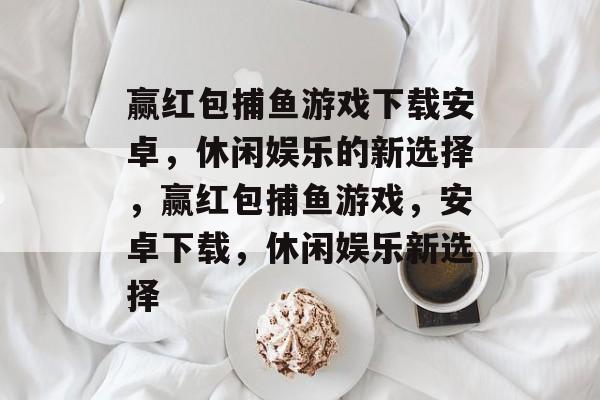 赢红包捕鱼游戏下载安卓，休闲娱乐的新选择，赢红包捕鱼游戏，安卓下载，休闲娱乐新选择
