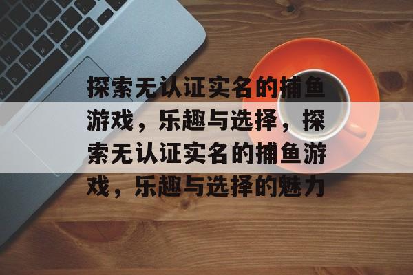 探索无认证实名的捕鱼游戏,乐趣与选择,探索无认证实名的捕鱼游戏,乐趣与选择的魅力 探索无认证实名的捕鱼游戏,乐趣与选择,探索无认证实名的捕鱼游戏,乐趣与选择的魅力