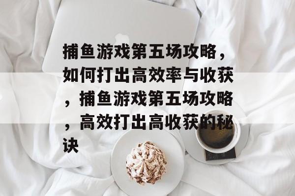 捕鱼游戏第五场攻略,如何打出高效率与收获,捕鱼游戏第五场攻略,高效打出高收获的秘诀 捕鱼游戏第五场攻略,如何打出高效率与收获,捕鱼游戏第五场攻略,高效打出高收获的秘诀