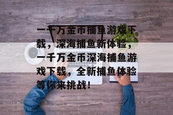 一千万金币捕鱼游戏下载,深海捕鱼新体验,一千万金币深海捕鱼游戏下载,全新捕鱼体验等你来挑战! 一千万金币捕鱼游戏下载,深海捕鱼新体验,一千万金币深海捕鱼游戏下载,全新捕鱼体验等你来挑战!
