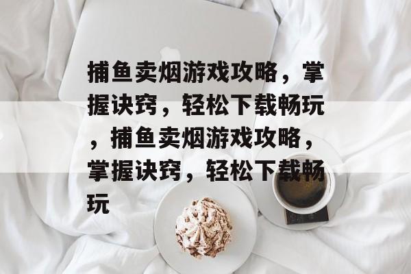 捕鱼卖烟游戏攻略，掌握诀窍，轻松下载畅玩，捕鱼卖烟游戏攻略，掌握诀窍，轻松下载畅玩