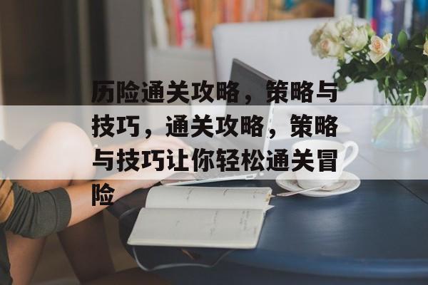 历险通关攻略,策略与技巧,通关攻略,策略与技巧让你轻松通关冒险 历险通关攻略,策略与技巧,通关攻略,策略与技巧让你轻松通关冒险