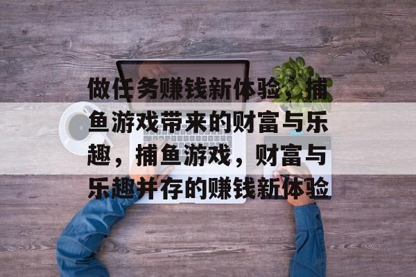 做任务赚钱新体验,捕鱼游戏带来的财富与乐趣,捕鱼游戏,财富与乐趣并存的赚钱新体验 做任务赚钱新体验,捕鱼游戏带来的财富与乐趣,捕鱼游戏,财富与乐趣并存的赚钱新体验