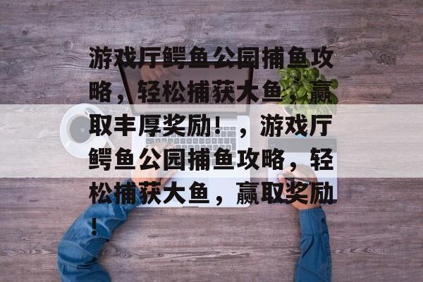 游戏厅鳄鱼公园捕鱼攻略,轻松捕获大鱼,赢取丰厚奖励!,游戏厅鳄鱼公园捕鱼攻略,轻松捕获大鱼,赢取奖励! 游戏厅鳄鱼公园捕鱼攻略,轻松捕获大鱼,赢取丰厚奖励!,游戏厅鳄鱼公园捕鱼攻略,轻松捕获大鱼,赢取奖励!