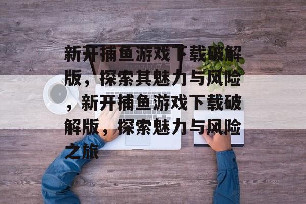 新开捕鱼游戏下载破解版，探索其魅力与风险，新开捕鱼游戏下载破解版，探索魅力与风险之旅