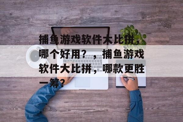 捕鱼游戏软件大比拼,哪个好用?,捕鱼游戏软件大比拼,哪款更胜一筹? 捕鱼游戏软件大比拼,哪个好用?,捕鱼游戏软件大比拼,哪款更胜一筹?
