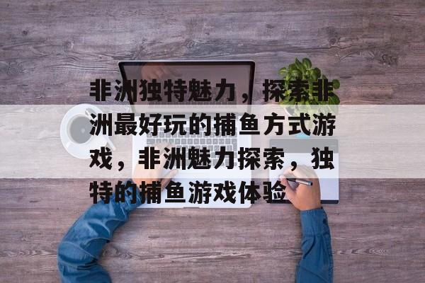 非洲独特魅力,探索非洲最好玩的捕鱼方式游戏,非洲魅力探索,独特的捕鱼游戏体验 非洲独特魅力,探索非洲最好玩的捕鱼方式游戏,非洲魅力探索,独特的捕鱼游戏体验