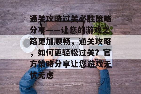 通关攻略过关必胜策略分享——让您的游戏之路更加顺畅,通关攻略,如何更轻松过关?官方策略分享让您游戏无忧无虑 通关攻略过关必胜策略分享——让您的游戏之路更加顺畅,通关攻略,如何更轻松过关?官方策略分享让您游戏无忧无虑
