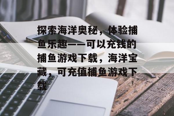 探索海洋奥秘，体验捕鱼乐趣——可以充钱的捕鱼游戏下载，海洋宝藏，可充值捕鱼游戏下载