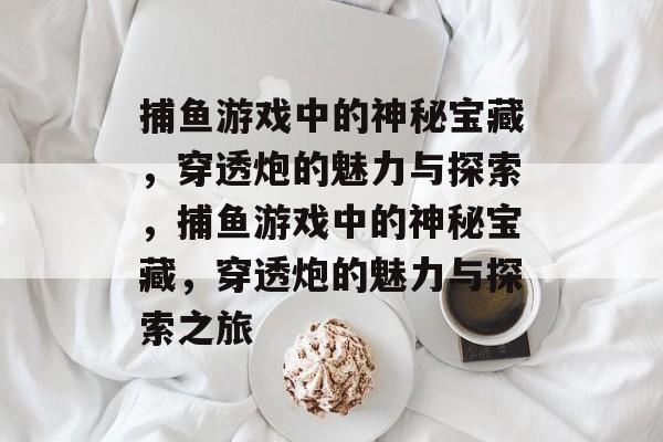 捕鱼游戏中的神秘宝藏,穿透炮的魅力与探索,捕鱼游戏中的神秘宝藏,穿透炮的魅力与探索之旅 捕鱼游戏中的神秘宝藏,穿透炮的魅力与探索,捕鱼游戏中的神秘宝藏,穿透炮的魅力与探索之旅
