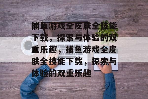 捕鱼游戏全皮肤全技能下载,探索与体验的双重乐趣,捕鱼游戏全皮肤全技能下载,探索与体验的双重乐趣 捕鱼游戏全皮肤全技能下载,探索与体验的双重乐趣,捕鱼游戏全皮肤全技能下载,探索与体验的双重乐趣