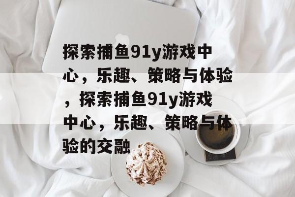 探索捕鱼91y游戏中心，乐趣、策略与体验，探索捕鱼91y游戏中心，乐趣、策略与体验的交融