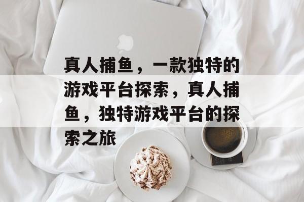 真人捕鱼,一款独特的游戏平台探索,真人捕鱼,独特游戏平台的探索之旅 真人捕鱼,一款独特的游戏平台探索,真人捕鱼,独特游戏平台的探索之旅