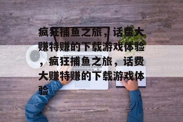 疯狂捕鱼之旅,话费大赚特赚的下载游戏体验,疯狂捕鱼之旅,话费大赚特赚的下载游戏体验 疯狂捕鱼之旅,话费大赚特赚的下载游戏体验,疯狂捕鱼之旅,话费大赚特赚的下载游戏体验