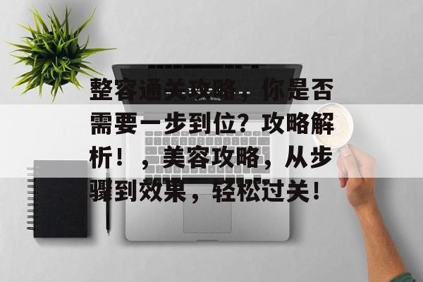 整容通关攻略,你是否需要一步到位?攻略解析!,美容攻略,从步骤到效果,轻松过关! 整容通关攻略,你是否需要一步到位?攻略解析!,美容攻略,从步骤到效果,轻松过关!