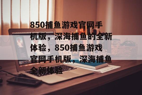 850捕鱼游戏官网手机版，深海捕鱼的全新体验，850捕鱼游戏官网手机版，深海捕鱼全新体验