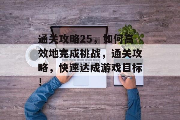 通关攻略25,如何高效地完成挑战,通关攻略,快速达成游戏目标! 通关攻略25,如何高效地完成挑战,通关攻略,快速达成游戏目标!