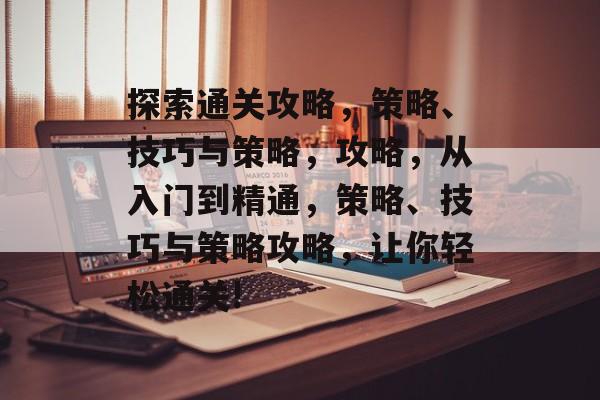 探索通关攻略，策略、技巧与策略，攻略，从入门到精通，策略、技巧与策略攻略，让你轻松通关!
