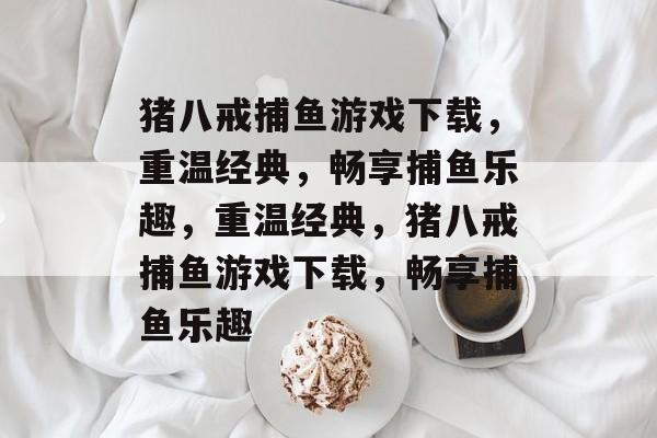 猪八戒捕鱼游戏下载，重温经典，畅享捕鱼乐趣，重温经典，猪八戒捕鱼游戏下载，畅享捕鱼乐趣