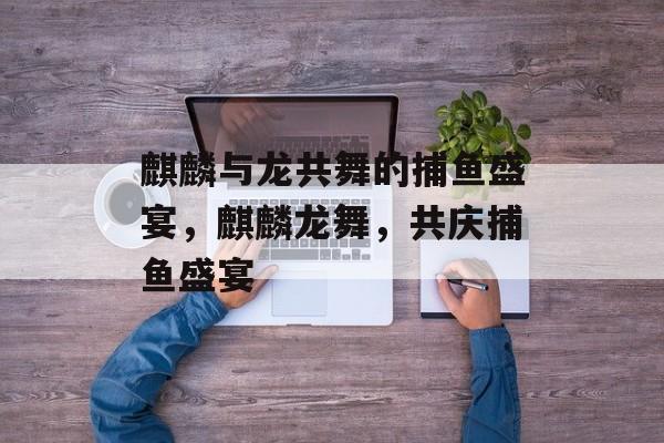 麒麟与龙共舞的捕鱼盛宴,麒麟龙舞,共庆捕鱼盛宴 麒麟与龙共舞的捕鱼盛宴,麒麟龙舞,共庆捕鱼盛宴