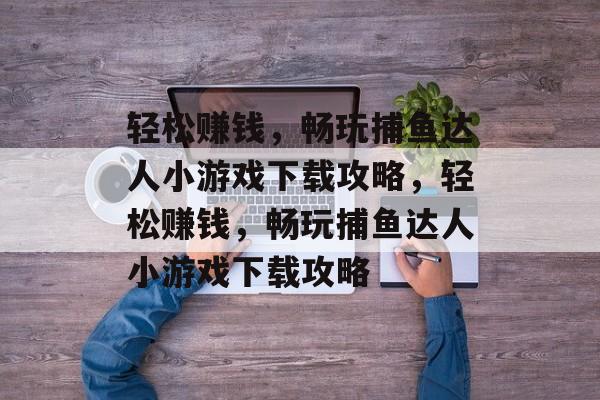 轻松赚钱,畅玩捕鱼达人小游戏下载攻略,轻松赚钱,畅玩捕鱼达人小游戏下载攻略 轻松赚钱,畅玩捕鱼达人小游戏下载攻略,轻松赚钱,畅玩捕鱼达人小游戏下载攻略