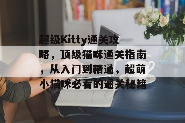 超级Kitty通关攻略,顶级猫咪通关指南,从入门到精通,超萌小猫咪必看的通关秘籍 超级Kitty通关攻略,顶级猫咪通关指南,从入门到精通,超萌小猫咪必看的通关秘籍