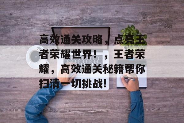 高效通关攻略,点亮王者荣耀世界!,王者荣耀,高效通关秘籍帮你扫清一切挑战! 高效通关攻略,点亮王者荣耀世界!,王者荣耀,高效通关秘籍帮你扫清一切挑战!