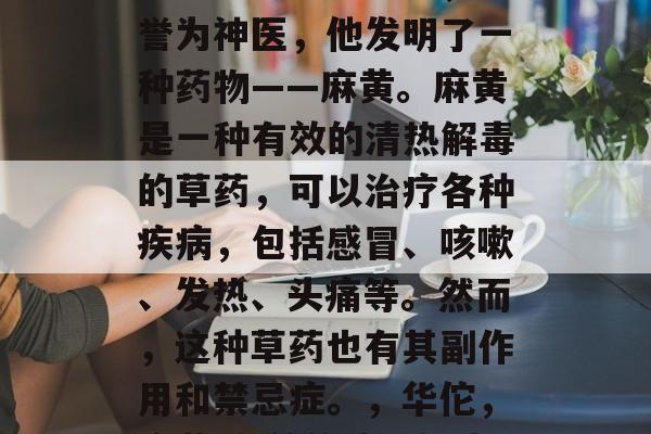 华佗是中国古代著名的医药家、外科医生，被誉为神医，他发明了一种药物——麻黄。麻黄是一种有效的清热解毒的草药，可以治疗各种疾病，包括感冒、咳嗽、发热、头痛等。然而，这种草药也有其副作用和禁忌症。，华佗，麻黄-有效的清热解毒草药，但需谨慎使用