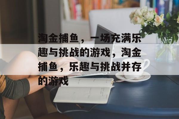 淘金捕鱼,一场充满乐趣与挑战的游戏,淘金捕鱼,乐趣与挑战并存的游戏 淘金捕鱼,一场充满乐趣与挑战的游戏,淘金捕鱼,乐趣与挑战并存的游戏