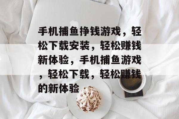 手机捕鱼挣钱游戏，轻松下载安装，轻松赚钱新体验，手机捕鱼游戏，轻松下载，轻松赚钱的新体验