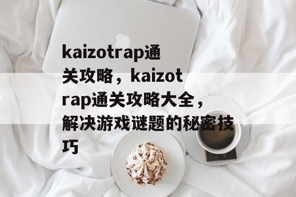 kaizotrap通关攻略，kaizotrap通关攻略大全，解决游戏谜题的秘密技巧
