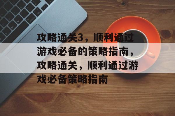 攻略通关3，顺利通过游戏必备的策略指南，攻略通关，顺利通过游戏必备策略指南