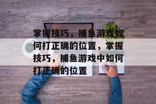 掌握技巧,捕鱼游戏如何打正确的位置,掌握技巧,捕鱼游戏中如何打正确的位置 掌握技巧,捕鱼游戏如何打正确的位置,掌握技巧,捕鱼游戏中如何打正确的位置