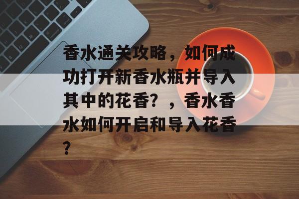 香水通关攻略,如何成功打开新香水瓶并导入其中的花香?,香水香水如何开启和导入花香? 香水通关攻略,如何成功打开新香水瓶并导入其中的花香?,香水香水如何开启和导入花香?