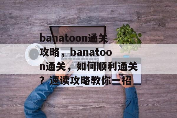 banatoon通关攻略，banatoon通关，如何顺利通关？速读攻略教你一招