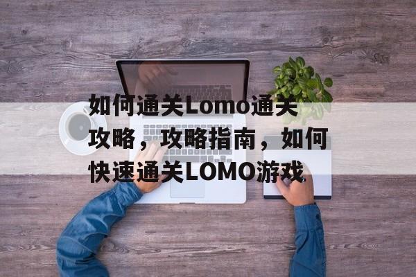 如何通关Lomo通关攻略,攻略指南,如何快速通关LOMO游戏 如何通关Lomo通关攻略,攻略指南,如何快速通关LOMO游戏