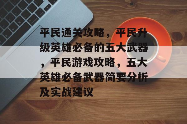 平民通关攻略,平民升级英雄必备的五大武器,平民游戏攻略,五大英雄必备武器简要分析及实战建议 平民通关攻略,平民升级英雄必备的五大武器,平民游戏攻略,五大英雄必备武器简要分析及实战建议