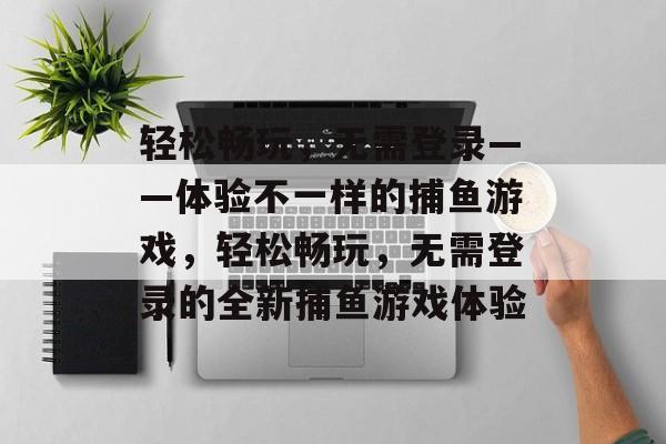 轻松畅玩,无需登录——体验不一样的捕鱼游戏,轻松畅玩,无需登录的全新捕鱼游戏体验 轻松畅玩,无需登录——体验不一样的捕鱼游戏,轻松畅玩,无需登录的全新捕鱼游戏体验