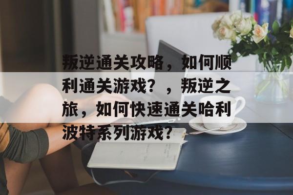 叛逆通关攻略,如何顺利通关游戏?,叛逆之旅,如何快速通关哈利波特系列游戏? 叛逆通关攻略,如何顺利通关游戏?,叛逆之旅,如何快速通关哈利波特系列游戏?