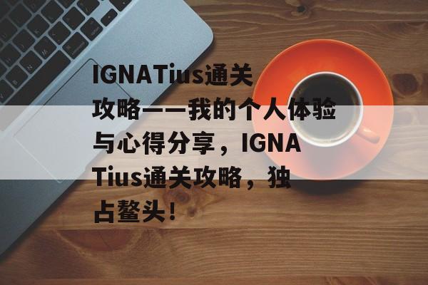 IGNATius通关攻略——我的个人体验与心得分享，IGNATius通关攻略，独占鳌头！