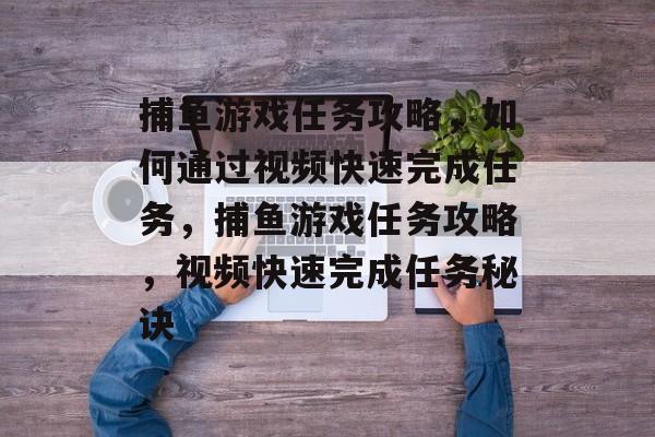 捕鱼游戏任务攻略,如何通过视频快速完成任务,捕鱼游戏任务攻略,视频快速完成任务秘诀 捕鱼游戏任务攻略,如何通过视频快速完成任务,捕鱼游戏任务攻略,视频快速完成任务秘诀