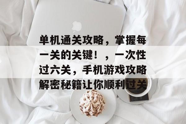 单机通关攻略,掌握每一关的关键!,一次性过六关,手机游戏攻略解密秘籍让你顺利过关 单机通关攻略,掌握每一关的关键!,一次性过六关,手机游戏攻略解密秘籍让你顺利过关