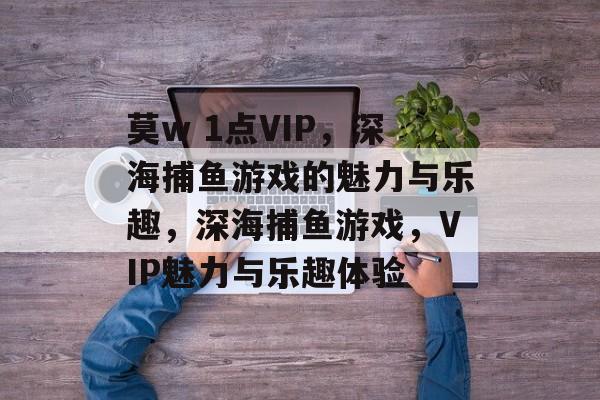 莫w 1点VIP,深海捕鱼游戏的魅力与乐趣,深海捕鱼游戏,VIP魅力与乐趣体验 莫w 1点VIP,深海捕鱼游戏的魅力与乐趣,深海捕鱼游戏,VIP魅力与乐趣体验